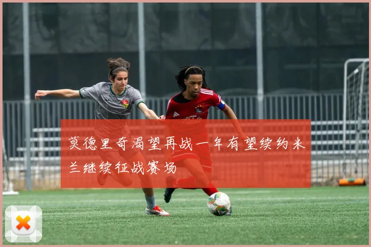 莫德里奇渴望再战一年有望续约米兰继续征战赛场