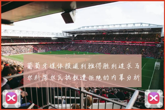 葡萄牙媒体报道利雅得胜利追求马尔科席尔瓦执教遭拒绝的内幕分析