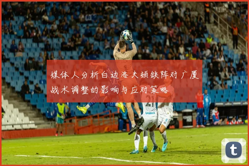 媒体人分析白边洛夫顿缺阵对广厦战术调整的影响与应对策略