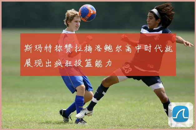斯玛特称赞拉梅洛鲍尔高中时代就展现出疯狂投篮能力