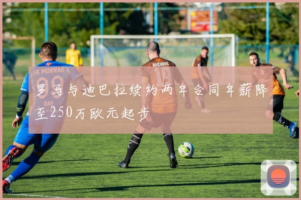 罗马与迪巴拉续约两年合同年薪降至250万欧元起步