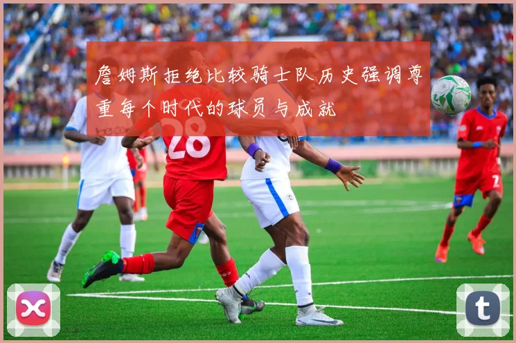 詹姆斯拒绝比较骑士队历史强调尊重每个时代的球员与成就