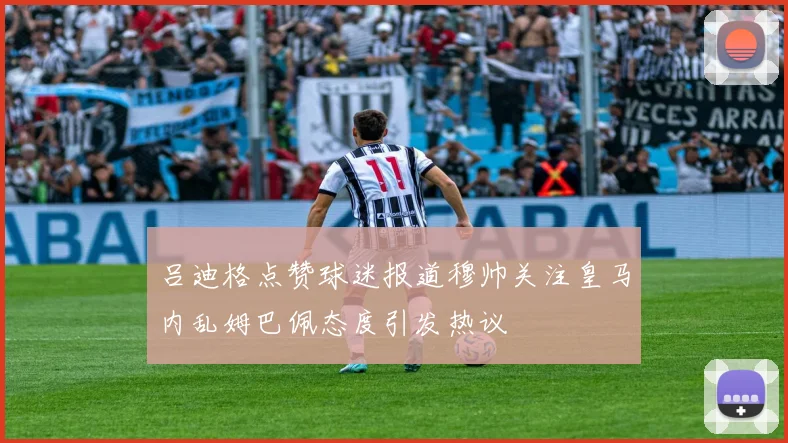 吕迪格点赞球迷报道穆帅关注皇马内乱姆巴佩态度引发热议