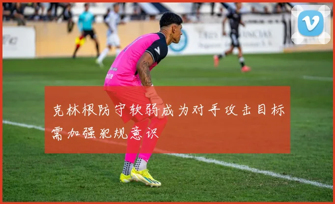 克林根防守软弱成为对手攻击目标需加强犯规意识
