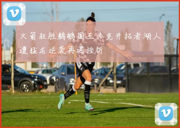 火箭狂胜鹈鹕国王力克开拓者湖人遭猛龙逆袭再遇挫折