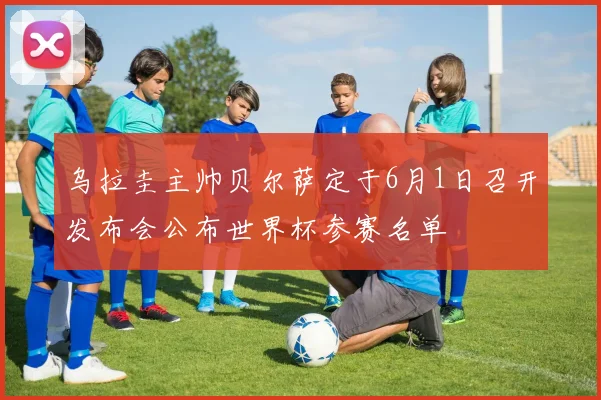 乌拉圭主帅贝尔萨定于6月1日召开发布会公布世界杯参赛名单