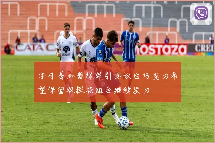 字母哥加盟绿军引热议白巧克力希望保留双探花组合继续发力