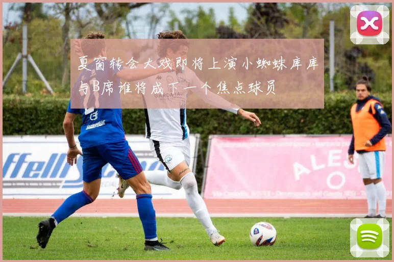 夏窗转会大戏即将上演小蜘蛛库库与B席谁将成下一个焦点球员