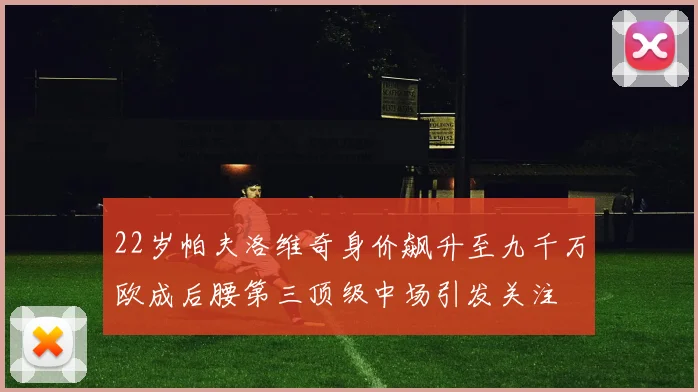 22岁帕夫洛维奇身价飙升至九千万欧成后腰第三顶级中场引发关注