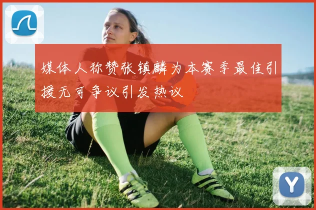 媒体人称赞张镇麟为本赛季最佳引援无可争议引发热议