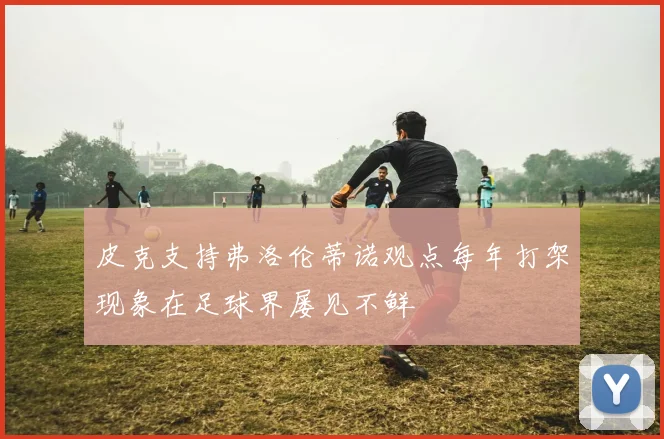 皮克支持弗洛伦蒂诺观点每年打架现象在足球界屡见不鲜