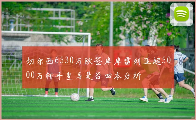 切尔西6530万欧签库库雷利亚超5000万转手皇马是否回本分析