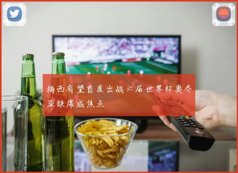 梅西有望首度出战六届世界杯奥乔亚缺席成焦点