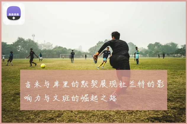 吉米与库里的默契展现杜兰特的影响力与文班的崛起之路