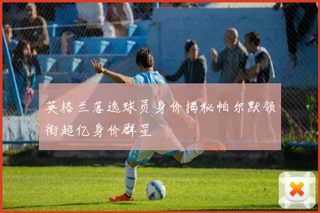 英格兰落选球员身价揭秘帕尔默领衔超亿身价群星