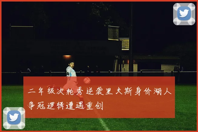二年级次轮秀逆袭里夫斯身价湖人争冠逻辑遭遇重创