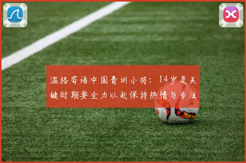 温格寄语中国青训小将：14岁是关键时期要全力以赴保持热情与专注