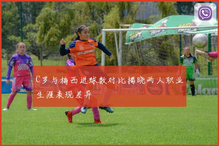 C罗与梅西进球数对比揭晓两人职业生涯表现差异